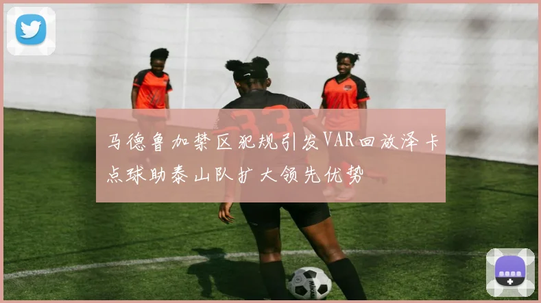 马德鲁加禁区犯规引发VAR回放泽卡点球助泰山队扩大领先优势