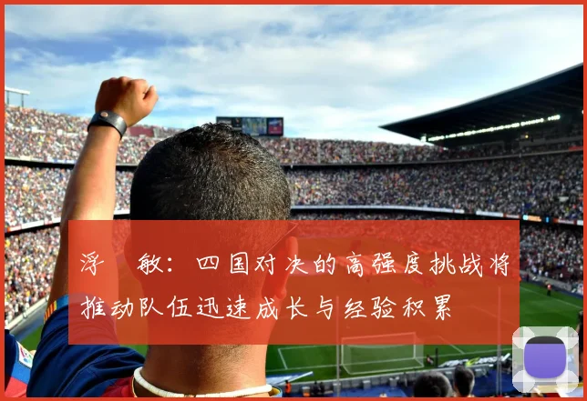 浮嶋敏：四国对决的高强度挑战将推动队伍迅速成长与经验积累