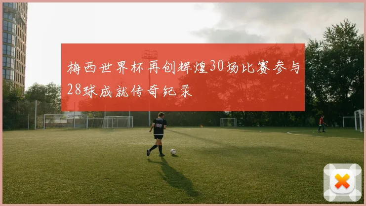 梅西世界杯再创辉煌30场比赛参与28球成就传奇纪录