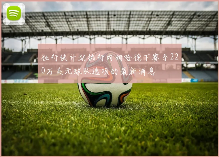 独行侠计划执行内姆哈德下赛季220万美元球队选项的最新消息