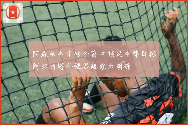 阿森纳冬季转会窗口锁定中锋目标阿尔特塔补强思路愈加明确