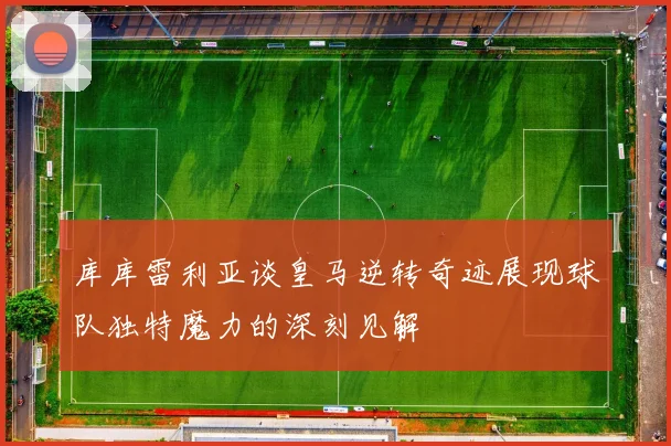 库库雷利亚谈皇马逆转奇迹展现球队独特魔力的深刻见解