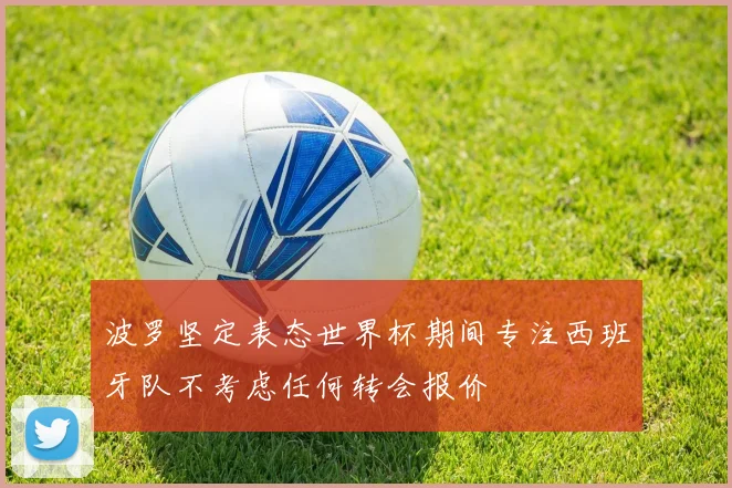波罗坚定表态世界杯期间专注西班牙队不考虑任何转会报价