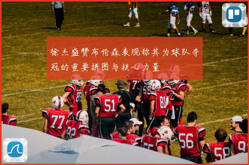 徐杰盛赞布伦森表现称其为球队夺冠的重要拼图与核心力量