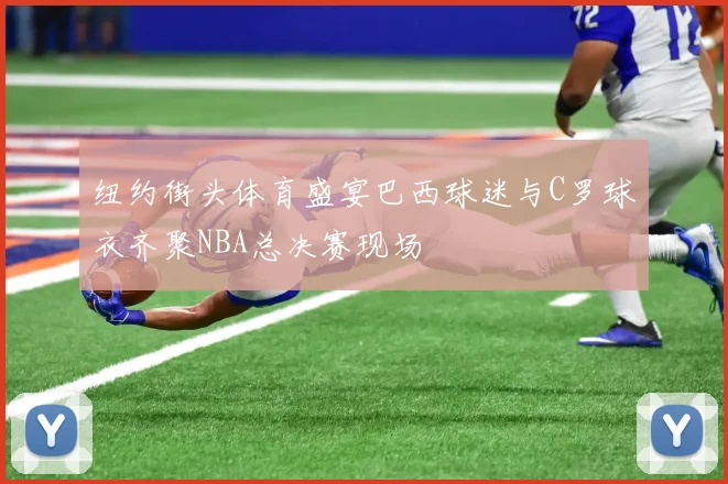 纽约街头体育盛宴巴西球迷与C罗球衣齐聚NBA总决赛现场