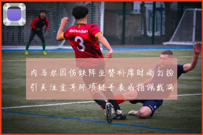 内马尔因伤缺阵坐替补席时尚打扮引关注金耳环项链手表戒指佩戴满身