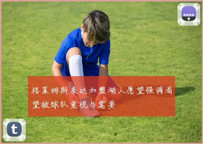 格莱姆斯表达加盟湖人愿望强调渴望被球队重视与需要