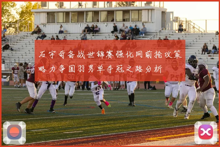 石宇奇备战世锦赛强化网前抢攻策略力争国羽男单夺冠之路分析